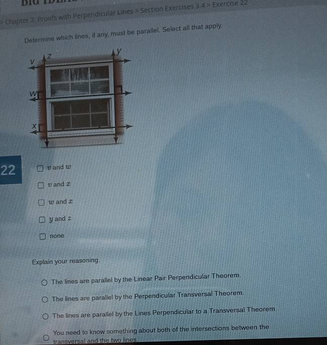 > Chapter 3: Proofs with Perpendicular Lines > Section Exercises 3:4> Exercise 22
Determine which lines, if any, must be parallel. Select all that apply.
z
y
v
W
x
22 v and w
v and x
w and z
y and z
none
Explain your reasoning
The lines are parallel by the Linear Pair Perpendicular Theorem.
The lines are parallel by the Perpendicular Transversal Theorem.
The lines are parallel by the Lines Perpendicular to a Transversal Theorem.
You need to know something about both of the intersections between the
transversal and the two lines