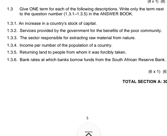 (8* 1) (8) 
1.3 Give ONE term for each of the following descriptions. Write only the term next 
to the question number (1.3.1-1.3.5) in the ANSWER BOOK. 
1.3.1. An increase in a country's stock of capital. 
1.3.2. Services provided by the government for the benefits of the poor community. 
1.3.3. The sector responsible for extracting raw material from nature. 
1.3.4. Income per number of the population of a country. 
1.3.5. Returning land to people from whom it was forcibly taken. 
1.3.6. Bank rates at which banks borrow funds from the South African Reserve Bank.
(6* 1)(6
TOTAL SECTION A:30
5