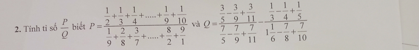 Tính tỉ số frac P_ O biết P=frac  1/2 + 1/3 + 1/4 +....+ 1/9 + 1/10  1/9 + 2/8 + 3/7 +....+ 8/2 + 9/1  và Q=frac  3/5 - 3/9 + 3/11  7/5 - 7/9 + 7/11 -frac  1/3 - 1/4 + 1/5 1 1/6 - 7/8 + 7/10 