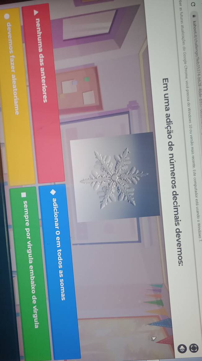 ● kahoot.it/challenge/9eb35374-b628-46de-b9371
ber as futuras atualizações do Google Chrome, você precisa do Windows 10 ou versão mais recente. Este computador está usando o Windows 7.
Em uma adição de números decimais devemos:
nenhuma das anteriores adicionar 0 em todos as somas
devemos fazer aleatoriame sempre por virgula embaixo de virgula