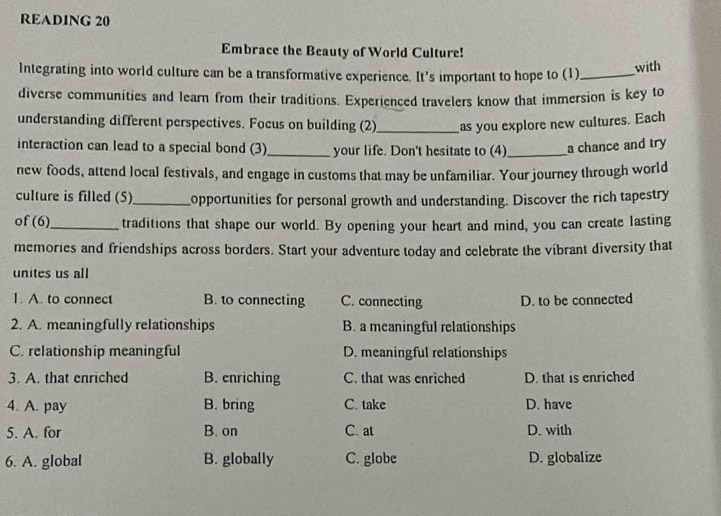 READING 20
Embrace the Beauty of World Culture!
Integrating into world culture can be a transformative experience. It's important to hope to (1)_
with
diverse communities and learn from their traditions. Experienced travelers know that immersion is key to
understanding different perspectives. Focus on building (2)_ as you explore new cultures. Each
interaction can lead to a special bond (3)_ your life. Don't hesitate to (4)_ a chance and try
new foods, attend local festivals, and engage in customs that may be unfamiliar. Your journey through world
culture is filled (5)_ opportunities for personal growth and understanding. Discover the rich tapestry
of (6)_ traditions that shape our world. By opening your heart and mind, you can create lasting
memories and friendships across borders. Start your adventure today and celebrate the vibrant diversity that
unites us all
1. A. to connect B. to connecting C. connecting D. to be connected
2. A. meaningfully relationships B. a meaningful relationships
C. relationship meaningful D. meaningful relationships
3. A. that enriched B. enriching C. that was enriched D. that is enriched
4. A. pay B. bring C. take D. have
5. A. for B. on C. at D. with
6. A. global B. globally C. globe D. globalize