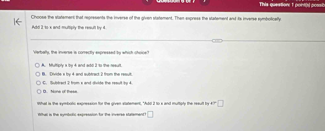 This question: 1 point(s) possib
Choose the statement that represents the inverse of the given statement. Then express the statement and its inverse symbolically.
Add 2 to x and multiply the result by 4.
Verbally, the inverse is correctly expressed by which choice?
A. Multiply x by 4 and add 2 to the result.
B. Divide x by 4 and subtract 2 from the result.
C. Subtract 2 from x and divide the result by 4.
D. None of these.
What is the symbolic expression for the given statement, "Add 2 to x and multiply the result by 4?" · □ 
What is the symbolic expression for the inverse statement? □