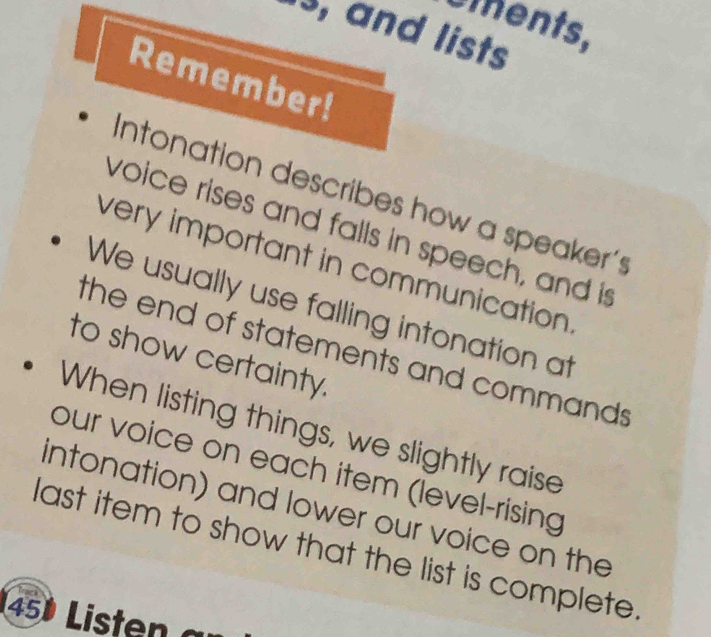 oments. 
s, and lists 
Remember! 
Intonation describes how a speaker's 
voice rises and falls in speech, and is 
very important in communication . 
We usually use falling intonation at 
the end of statements and commands . 
to show certainty. 
When listing things, we slightly raise 
our voice on each item (level-rising 
intonation) and lower our voice on the 
last item to show that the list is complete. 
45) Listen