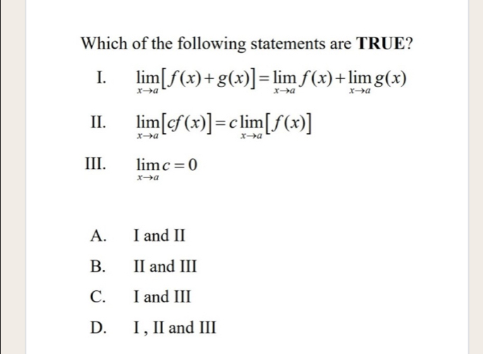 Which of the following statements are TRUE?
I. limlimits _xto a[f(x)+g(x)]=limlimits _xto af(x)+limlimits _xto ag(x)
II. limlimits _xto a[cf(x)]=climlimits _xto a[f(x)]
III. limlimits _xto ac=0
A. I and II
B. II and III
C. I and III
D. I , II and III