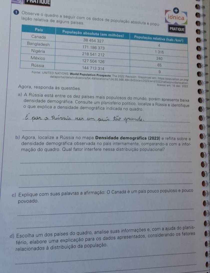 ionica 
D Observe o quadro a seguir com os dados de população absol 
lação relativa de alguns pa 
I 
nivel em: https://population.un.org/ 
data/indicators/54,49/locations/ 124, 50,566,484,643/start/2022/end/2022/table/pivotbylocation 
Acesso em: 15 dez. 2022 
Agora, responda às questões. 
a) A Rússia está entre os dez países mais populosos do mundo, porém apresenta baixa 
densidade demográfica. Consulte um planisfério político, localize a Rússia e identifique 
o que explica a densidade demográfica indicada no quadro. 
_ 
_ 
b) Agora, localize a Rússia no mapa Densidade demográfica (2023) e reflita sobre a 
densidade demográfica observada no país internamente, comparando-a com a infor- 
mação do quadro. Qual fator interfere nessa distribuição populacional? 
_ 
_ 
_ 
c) Explique com suas palavras a afirmação: O Canadá é um país pouco populoso e pouco 
povoado. 
_ 
_ 
d) Escolha um dos países do quadro, analise suas informações e, com a ajuda do planis- 
fério, elabore uma explicação para os dados apresentados, considerando os fatores 
_ 
relacionados à distribuição da população. 
_