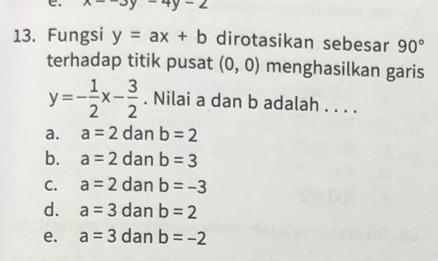 x--3y-4y-2
13. Fungsi y=ax+b dirotasikan sebesar 90°
terhadap titik pusat (0,0) menghasilkan garis
y=- 1/2 x- 3/2 . Nilai a dan b adalah . . . .
a. a=2 dan b=2
b. a=2 dan b=3
C. a=2 dan b=-3
d. a=3 dan b=2
e. a=3 dan b=-2