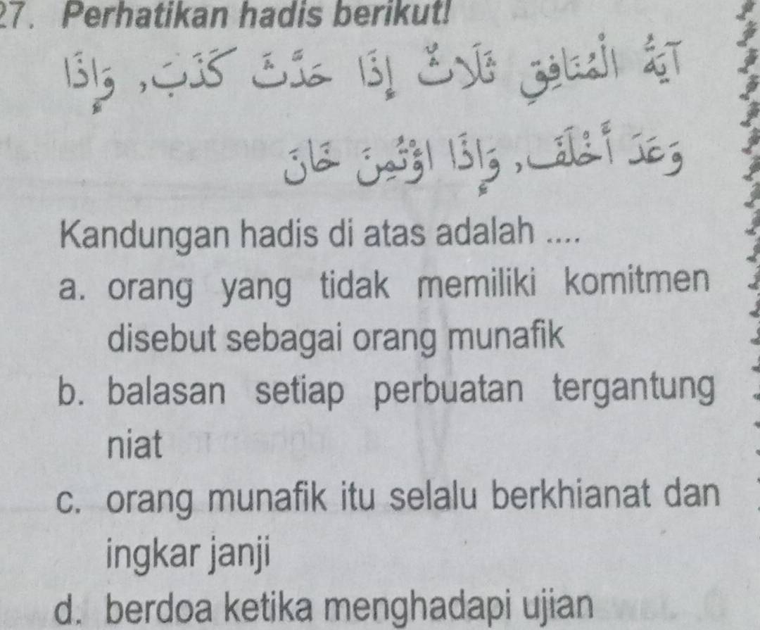 Perhatikan hadis berikut!
135,$ 38 SI 131 EvG zolasi &T
Kandungan hadis di atas adalah ....
a. orang yang tidak memiliki komitmen
disebut sebagai orang munafik
b. balasan setiap perbuatan tergantung
niat
c. orang munafik itu selalu berkhianat dan
ingkar janji
d. berdoa ketika menghadapi ujian