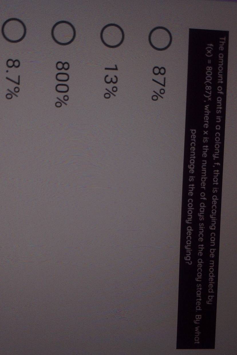 The amount of ants in a colony, f, that is decaying can be modeled by
f(x)=800(.87)^x , where x is the number of days since the decay started. By what
percentage is the colony decaying?
87%
13%
800%
8.7%