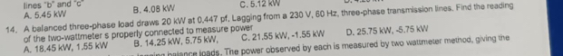 lines 'b' and ''c'
A. 5.45 kW B. 4.08 kW C. 5.12 kW
14. A balanced three-phase load draws 20 kW at 0.447 pf, Lagging from a 230 V, 60 Hz, three-phase transmission lines. Find the reading
A. 18.45 kW, 1.55 kW of the two-wattmeter s properly connected to measure power C. 21.55 kW, - 1.55 kW D. 25.75 kW, - 5.75 kW
B. 14.25 kW, 5.75 kW,
n halance loads. The power observed by each is measured by two wattmeter method, giving the