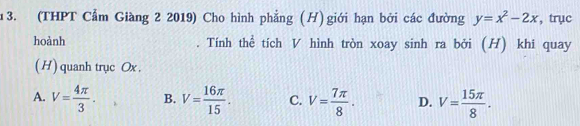 (THPT Cẩm Giàng 2 2019) Cho hình phẳng (H)giới hạn bởi các đường y=x^2-2x , trục
hoành Tính thể tích V hình tròn xoay sinh ra bởi (H) khi quay
(H) quanh trục Ox.
A. V= 4π /3 . B. V= 16π /15 . C. V= 7π /8 . D. V= 15π /8 .