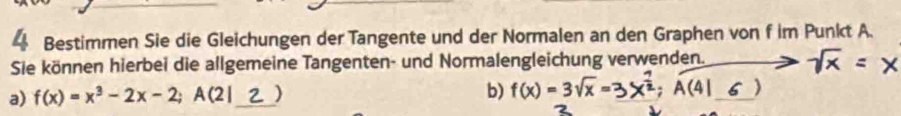 Bestimmen Sie die Gleichungen der Tangente und der Normalen an den Graphen von f im Punkt A. 
Sie können hierbei die allgemeine Tangenten- und Normalengleichung verwenden. = x 
a) f(x)=x^3-2x-2; A(2) _ ) b) f(x)=3sqrt(x)= B×²; A(41 ζ )