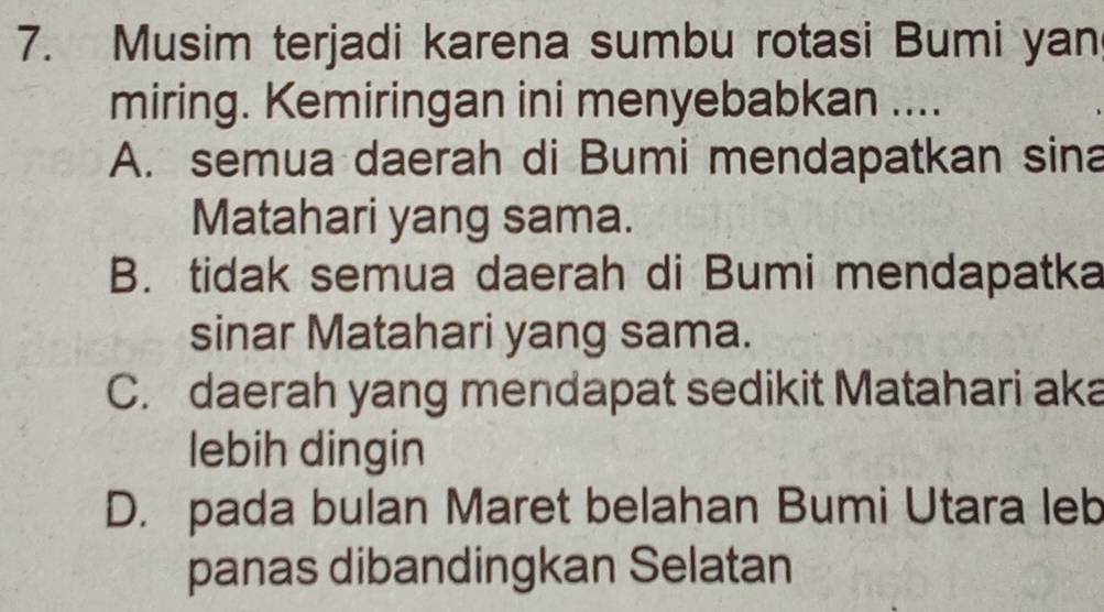 Musim terjadi karena sumbu rotasi Bumi yan
miring. Kemiringan ini menyebabkan ....
A. semua daerah di Bumi mendapatkan sina
Matahari yang sama.
B. tidak semua daerah di Bumi mendapatka
sinar Matahari yang sama.
C. daerah yang mendapat sedikit Matahari aka
lebih dingin
D. pada bulan Maret belahan Bumi Utara leb
panas dibandingkan Selatan