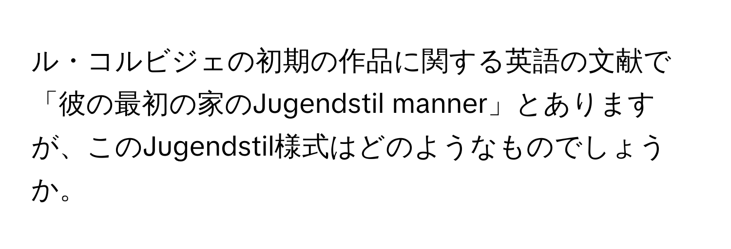 ル・コルビジェの初期の作品に関する英語の文献で「彼の最初の家のJugendstil manner」とありますが、このJugendstil様式はどのようなものでしょうか。