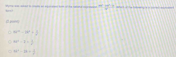 Myrna was asked to create an equivalent form of the rational expression  (66k^7-14k^2+14)/7k^2 . Which of the following is a correct equivalent
form?
(1 point)
8k^(10)-2k^6+ 2/k^3 
8k^4-2+ 2/k^3 
8k^4-2k+ 2/k^3 