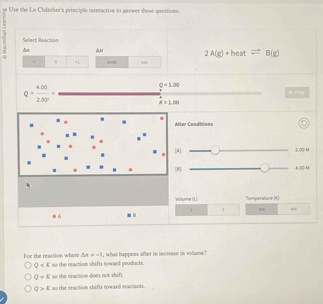 Use the Le Châtelier's principle interactive to answer these questions.
ξ Select Reaction
△ n
△ H
2A(g)+heatleftharpoons B(g)
-1 0 +1 endo exo
Q= (4.00)/2.00^2 =
Q=1.00
25
K=1.00
Alter Conditions
[A] 2.00 M
[B] 4.00 M
Volume (L) Temperature (K)
2 3 300 400
A
B
For the reaction where △ n=-1 , what happens after in increase in volume?
Q so the reaction shifts toward products
Q=K so the reaction does not shift.
Q>K so the reaction shifts toward reactants.