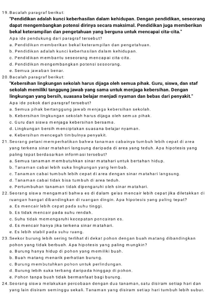 Bacalah paragraf berikut;
"Pendidikan adalah kunci keberhasilan dalam kehidupan. Dengan pendidikan, seseorang
dapat mengembangkan potensi dirinya secara maksimal. Pendidikan juga memberikan
bekal keterampilan dan pengetahuan yang berguna untuk mencapai cita-cita."
Apa ide pendukung dari paragraf tersebut?
a. Pendidikan memberikan bekal keterampilan dan pengetahuan.
b. Pendidikan adalah kunci keberhasilan dalam kehidupan
c. Pendidikan membantu seseorang mencapai cita-cita.
d. Pendidikan mengembangkan potensi seseorang.
e. Semua jawaban benar.
20. Bacalah paragraf berikut:
"Kebersihan lingkungan sekolah harus dijaga oleh semua pihak. Guru, siswa, dan staf
sekolah memiliki tanggung jawab yang sama untuk menjaga kebersihan. Dengan
lingkungan yang bersih, suasana belajar menjadi nyaman dan bebas dari penyakit."
Apa ide pokok dari paragraf tersebut?
a. Semua pihak bertanggung jawab menjaga kebersihan sekolah.
b. Kebersihan lingkungan sekolah harus dijaga oleh semua pihak.
c. Guru dan siswa menjaga kebersihan bersama.
d. Lingkungan bersih menciptakan suasana belajar nyaman.
e. Kebersihan mencegah timbulnya penyakit.
21. Seorang petani memperhatikan bahwa tanaman cabainya tumbuh lebih cepat di area
yang terkena sinar matahari langsung daripada di area yang teduh. Apa hipotesis yang
paling tepat berdasarkan informasi tersebut?
a. Semua tanaman membutuhkan sinar matahari untuk bertahan hidup.
b. Tanaman cabai lebih suka lingkungan yang lembab.
c. Tanaman cabai tumbuh lebih cepat di area dengan sinar matahari langsung.
d. Tanaman cabai tidak bisa tumbuh di area teduh.
e. Pertumbuhan tanaman tidak dipengaruhi oleh sinar matahari.
22. Seorang siswa mengamati bahwa es di dalam gelas mencair lebih cepat jika diletakkan di
ruangan hangat dibandingkan di ruangan dingin. Apa hipotesis yang paling tepat?
a. Es mencair lebih cepat pada suhu tinggi.
b. Es tidak mencair pada suhu rendah
c. Suhu tidak memengaruhi kecepatan pencairan es.
d. Es mencair hanya jika terkena sinar matahari.
e. Es lebih stabil pada suhu ruang.
23. Seekor burung lebih sering terlihat di dekat pohon dengan buah matang dibandingkan
pohon yang tidak berbuah. Apa hipotesis yang paling mungkin?
a. Burung hanya hidup di pohon yang memiliki buah.
b. Buah matang menarik perhatian burung.
c. Burung membutuhkan pohon untuk perlindungan.
d. Burung lebih suka terbang daripada hinggap di pohon.
e. Pohon tanpa buah tidak bermanfaat bagi burung.
24. Seorang siswa melakukan percobaan dengan dua tanaman, satu disiram setiap hari dan
yang lain disiram seminggu sekali. Tanaman yang disiram setiap hari tumbuh lebih subur.