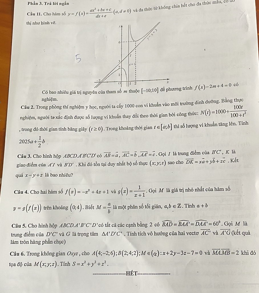 Phần 3. Trã lời ngắn
Cầu 11. Cho hàm số y=f(x)= (ax^2+bx+c)/dx+e (a,d!= 0) và đa thức tử không chia hết cho đa thức mẫu, có do
thị như hình vẽ.
Có bao nhiêu giá trị nguyên của tham số m thuộc [-10;10] ng trình f(x)-2m+4=0 có
nghiệm.
Câu 2. Trong phòng thí nghiệm y học, người ta cấy 1000 con vi khuẩn vào môi trường dinh dưỡng. Bằng thực
nghiệm, người ta xác định được số lượng vi khuẩn thay đổi theo thời gian bởi công thức: N(t)=1000+ 100t/100+t^2 
, trong đó thời gian tính băng giây (t≥ 0). Trong khoảng thời gian t∈ [a;b] thì số lượng vi khuẩn tăng lên. Tính
2025a+ 1/2 b.
Câu 3. Cho hình hộp ABCD.A'B'C'D' có vector AB=vector a,vector AC=vector b,vector AA'=vector c. Gọi / là trung điểm của B'C' , K là
giao điểm của A'I và B'D'. Khi đó tồn tại duy nhất bộ số thực (x;y;z) sao cho vector DK=xvector a+yvector b+zvector c. Kết
quả x-y+z là bao nhiêu?
Câu 4. Cho hai hàm số f(x)=-x^2+4x+1 và g(x)= 1/x+1 . Gọi M là giá trị nhỏ nhất của hàm số
y=g(f(x)) trên khoảng (0;4). Biết M= a/b  là một phân số tối giản, a,b∈ Z. Tính a+b
Câu 5. Cho hình hộp ABCD.A'B'C'D' có tất cả các cạnh bằng 2 có widehat BAD=widehat BAA'=widehat DAA'=60°. Gọi M là
trung điểm của D'C' và G là trọng tâm △ A'D'C'. Tính tích vô hướng của hai vectơ overline AC' và vector A'G (kết quả
làm tròn hàng phần chục)
chi đó
Câu 6. Trong không gian Oxyz , cho A(4;-2;6);B(2;4;2);M∈ (alpha ):x+2y-3z-7=0 và vector MA.vector MB=2 arrow
tọa độ của M(x;y;z). Tính S=x^2+y^2+z^2.
_Hét_