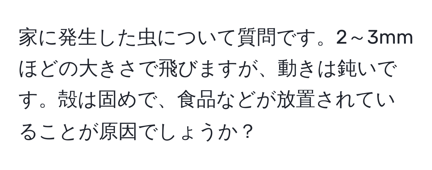 家に発生した虫について質問です。2～3mmほどの大きさで飛びますが、動きは鈍いです。殻は固めで、食品などが放置されていることが原因でしょうか？