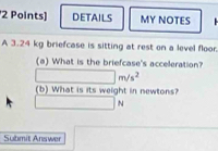 DETAILS MY NOTES 
A 3.24 kg briefcase is sitting at rest on a level floor. 
(a) What is the briefcase's acceleration?
m/s^2
(b) What is its weight in newtons?
N
Submit Answer