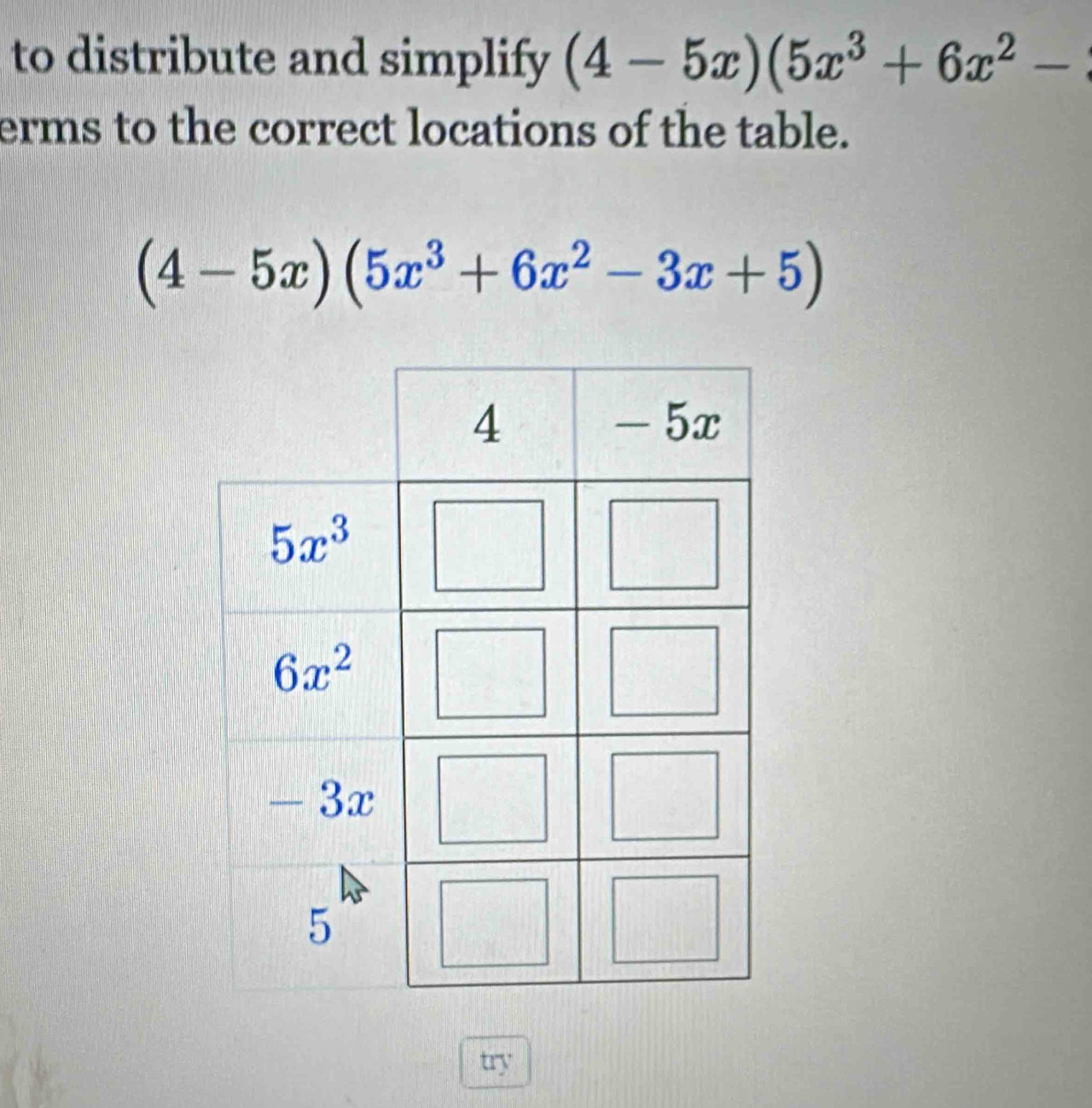 to distribute and simplify (4-5x)(5x^3+6x^2-
erms to the correct locations of the table.
(4-5x)(5x^3+6x^2-3x+5)
try