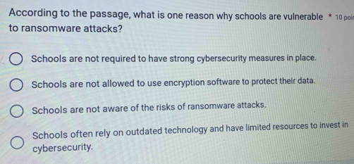 According to the passage, what is one reason why schools are vulnerable * 10 poi
to ransomware attacks?
Schools are not required to have strong cybersecurity measures in place.
Schools are not allowed to use encryption software to protect their data.
Schools are not aware of the risks of ransomware attacks.
Schools often rely on outdated technology and have limited resources to invest in
cybersecurity.