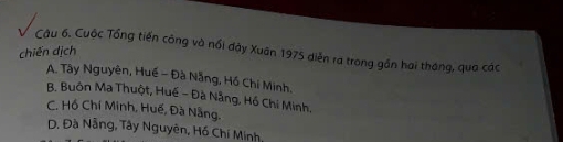 Cuộc Tổng tiến công và nổi dây Xuân 1975 diễn ra trong gần hai tháng, qua các
chiến dịch
A. Tây Nguyên, Huế - Đà Nẵng, Hồ Chi Minh.
B. Buôn Ma Thuột, Huế - Đà Nẵng, Hồ Chi Minh,
C. Hồ Chí Minh, Huế, Đà Nẵng.
D. Đà Nẵng, Tây Nguyên, Hồ Chí Minh,