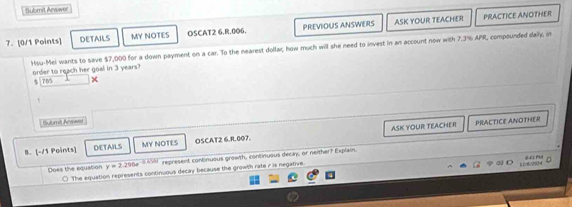 Submit Answor
7. [0/1 Points] DETAILS MY NOTES OSCAT2 6.R.006. PREVIOUS ANSWERS ASK YOUR TEACHER
PRACTICE ANOTHER
Hsu-Mei wants to save $7,000 for a down payment on a car. To the nearest dollar, how much will she need to invest in an account now with 7.3% APR, compounded daily, in
order to reach her goal in 3 years?
785 ×
Subrit Answer
ASK YOUR TEACHER PRACTICE ANOTHER
B. [-/1 Points] DETAILS MY NOTES OSCAT2 6.R.007.
Does the equation y=2.298e^(-0.656t) represent continuous growth, continuous decay, or neither? Explain.
○ The equation represents continuous decay because the growth rate r is negative.
a 12/8/2024 E43 PM