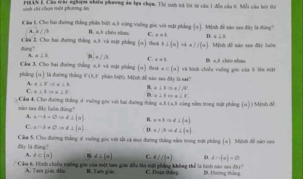 PHAN I. Cầu trắc nghiệm nhiều phương án lựa chọn. Thí sinh trả lời từ câu 1 đến câu 6. Mỗi câu hỏi thí
sinh chỉ chọn một phương án.
Câu 1. Cho hai đường thắng phân biệt a,b cùng vuỡng góc với mật phẳng (α). Mệnh để nào sau đây là đúng?
A. a//b B. a,b chéo nhau. C. a=b.
D. a⊥ b
Cầu 2. Cho hai đường thắng a,6 và mặt phẳng (alpha ) thoá b⊥ (alpha ) và a//(a). Mệnh đề nào sau đây luôn
dúng?
A. a⊥ b. B. aparallel b.
C. a=b. D. a,δ chéo nhau.
Câu 3. Cho hai đường thắng a,δ và mặt phẳng (α) thoà a⊂ (alpha ) và hình chiều vuông góc của δ lên mặt
phẳng (α) là đường thắng b'(b,b' phān bixi t). Mệnh đề nào sau đây là sai?
A. a⊥ b'Rightarrow a⊥ b.
B. a⊥ bRightarrow a//b'.
C. a⊥ bRightarrow a⊥ b' a⊥ bLeftrightarrow a⊥ b'
D.
Câu 4. Cho đường thắng d vuông góc với hai đường thắng a, b (a,b cùng nằm trong mặt phẳng (α)) Mệnh đề
nào sau đây luôn đùng?
A. a∩ b=varnothing Rightarrow d⊥ (a)
B. aequiv bRightarrow d⊥ (alpha )
C. a∩ b!= varnothing Rightarrow d⊥ (a)..
D. aparallel bRightarrow d⊥ (alpha ).
Cầu 5. Cho đường thắng đ vuông góc với tắt cả mọi đường thắng nằm trong mặt phẳng (α). Mệnh để nào sau
đây là đùng?
A. d⊂ (alpha ). B. d⊥ (alpha ) C. d //(alpha ). D. d∩ (alpha )=varnothing .
Câu 6. Hình chiếu vuỡng góc của một tam giác đều lên mặt phẳng không thể là hình nào sau đây?
A. Tam giác đều. B. Tam giác. C. Đoạn thắng. D. Đường thắng