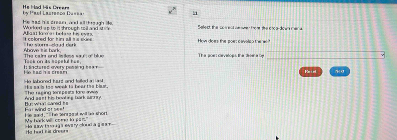 He Had His Dream 
by Paul Laurence Dunbar 
11 
He had his dream, and all through life, 
Worked up to it through toil and strife. Select the correct answer from the drop-down menu. 
Afloat fore'er before his eyes. 
It colored for him all his skies: How does the poet develop theme? 
The storm--cloud dark 
Above his bark. The poet develops the theme by 
The calm and listless vault of blue 
Took on its hopeful hue, 
It tinctured every passing beam— Reset Next 
He had his dream. 
He labored hard and failed at last, 
His sails too weak to bear the blast. 
The raging tempests tore away 
And sent his beating bark astray 
But what cared he 
For wind or sea! 
He said, "The tempest will be short, 
My bark will come to port." 
He saw through every cloud a gleam- 
He had his dream.