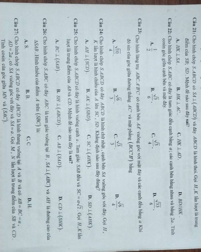 Cho hình chóp S.ABCD có SA⊥ (ABCD) và đáy ABCD là hình thoi. Gọi H, K lần lượt là trung
điểm của SB; SD . Mệnh đề nào sau đây sai?
D.
A. HK⊥ SA. B. HK⊥ AC. C. HK⊥ AD. BDparallel HK.
Câu 22: Cho hình chóp S.ABC có đáy là tam giác đều cạnh bằng a; các cạnh bên bằng nhau và bằng 2a. Tính
cosin góc giữa cạnh bên và mặt đáy.
A.  1/2   sqrt(3)/6 . C.  sqrt(3)/4 . D.  sqrt(33)/6 .
B.
Câu 23: Cho hình lăng trụ ABC.. A'B'C' có cạnh bên L_1 vu ng góc với mặt đáy và các cạnh đều bằng # Khi
đó sin của góc giữa đường thẳng AC' và mặt phẳng (BCC'B') bằng
A.  sqrt(10)/4 .  sqrt(6)/3 . C.  sqrt(3)/3 . D.  sqrt(6)/4 .
B.
Câu 24: Cho hình chóp S.ABCD có đây ABCD là hình chữ nhật , cạnh bên SA vuông góc với đáy. Gọi H ,
K lần lượt là hình chiếu của A lên SC , SD . Khẳng định nào sau đây đúng?
A. AH⊥ (SCD). B. AK⊥ (SBD). C. SC⊥ (AHK). D. SD⊥ (AHK).
Câu 25: Cho hình chóp S.ABCD có đáy là hình vuông cạnh a. Tam giác SAB đều và SC=asqrt(2). Gọi H, K lần
lượt là trung điểm của AB và CD. Mệnh đề nào sau đây là sai?
A. BC⊥ (SAB). B. SH⊥ (ABCD). C. AB⊥ (SAD). D. CD⊥ (SHK).
Câu 26: Cho hình chóp S.ABC có đáy ABC là tam giác vuông tại B , SA⊥ (ABC) và AH là đường cao của
△ SAB. Hình chiếu của điểm A trên (SBC) là:
A. S. B. B. C. C D. H.
Câu 27: Cho hình chóp S.ABCD có đáy ABCD là hình thang vuông tại A và B và có AB=BC=a,
AD=2a , có SA vuông góc với đáy và SA=a. Gọi M , N lần lượt là trung điểm của SB và CD .
Tính cosin của góc giữa MN và (SAC).
