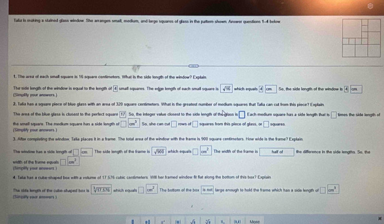 Talia is making a stained glass window She arranges small, medium, and large squares of glass in the pattern shown. Answer questions 1-4 below 
1. The area of each small square is 16 square centimeters. What is the side length of the window? Explain 
The side length of the window is equal to the length of boxed 4 small squares. The edge length of each small square is sqrt(16) which equals 4cm So, the side length of the window is 4cm
(Simplity your answers.) 
2, Talia has a square piece of blue glass with an area of 320 square centimeters. What is the greatest number of medium squares that Talia can cut from this piece? Explain 
The area of the blue glass is closest to the perfect square 17 So, the integer value closest to the side length of the glass is □ Each medium square has a side length that is □ times the side length of 
the small square. The medium square has a side length of □ cm^3 So, she can cut □ rows of □ squares from this piece of glass, o □ 
(Simptfy your answers ) squares 
3. After completing the window, Talia places it in a frame. The total area of the window with the frame is 900 square centimeters. How wide is the frame? Explain 
The window has a side length of □ cm The side length of the frame is sqrt(900) which equals □ cm^2 The width of the frame is half of the difference in the side lengths. So, the 
width of the frame equals □ cm^2
(Simplify your answers ) 
4. Talia has a cube-shaped box with a volume of 17.576 cubic centimeters. Will her framed window fit flat along the bottom of this box? Explain 
The sida length of the cube-shaped box is sqrt[3](17.576) which equals □ cm^2 The bottom of the bax is not large enough to hold the frame which has a side length of □ cm^3
(Simpsly your answers)
a° sqrt(□ ) sqrt[4](a) (0,1) More