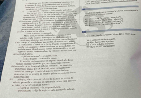 Al cabo de una hora de señas desespeeadas a los aunoesóvides
y carsiones de carga que pasaban mudos en la sonmenta, el     E   lopar a l que le garo  
acondactor de un astobún destartalado se conspadeció de Maria   D ) Al finat, Meria encenteó el teliiono y pudo hacer la l
(3) Le advirtió, es st, que no sha muy leyos =No ineerta =Jão etla=- Solo necesto ua teléieo .
Era cierto, y solo lo necesitaba para perezair a su marado de
ensopado, con us abrigo de estudiante y estaba tan aruntida por  Cull de las siguientes opciones es la MTJOR evidencía para la
que no llegaría antes de las siete de la soche. Parecia un pajario
el percance que olvidó llevarso las llaves del outomóvil. Una respuesía de la proganta anterion.
(70 ajor que viajaba jomo al conductor, de aspecto mulitar pero de (A) Lineas 7-9 (''Parecia on... satomóv''')
lodo. Despñs de secarse a medias, María se sentó, se ervolvió (l) Linsas 17-20 (''María miró.. a la sya'')
mumeraa daloes, le dío una toalla y una manta, y le hizo sitín a u
en la manta y tató de relajarse un poco. Más tarde, María quiro ( C Língas 28-30 (''El autobés. colosalza''').
1   5 écos el isdice en los fabios Dlaticar con ella, pero la mugee la interumpió hacieado una seña (1) Liseas 35-39 (''All bajat. le indican''')
=Extán sommidas =mansur
María misó por encima del hombro, y vio que todo cl
condiciones distintas, que deemían areopadas con mantas iguales En el testo, la palabra ''sereno''' (lísea 22) se refiere a quae
autobús estaba ocupado por mujeres de edades inciertas y
(20) a la suya. Contagiada por su placider, se enroscó en el asiento (A) el conductor estaba tranquilo.
y se abaadosó al ramor de la llrvia. Cuando se despertó era de
noche y el aguacero se había disuelto en un sereño helado. No (H) aquel fue un viaje apacible
tenia la menor idea de cuasro tiempo había dormido ni en qué (D) Maria durmió plácidamente. (C) el cielo se había despejado
(25) actitud de alerts. lugar del mundo se encontraban. Su vecina de asiento tenía una
—Dónde estamos? —preguntó Maria
Hemos legado —conteató la mujer.
El aurobús estaba ectrando en el patío empedrado de un
edificio enorme y sombrío que parecía un viejo convento
(30)en medio de un bosque de árboles colosales. Las pasajeras,
alumbradas apenas por un farol del patío, permanecieron
inmóviles hasta que la mujer de aspecto militar las hizo
niñas peqweñas descender con un sistema de órdenes primarias, como si fueran
(35) Al bajar, María quiso devolverle la manta a su vecina de
asiento, pero ella le díjo que se cubriera la cabeza para atravesar
el patio y la devolviera en la portería.
—¿Habrá un teléfono? — le peeguntó Maris
—Por supuesto —dijo la mujer—. Allá adentro le indican.