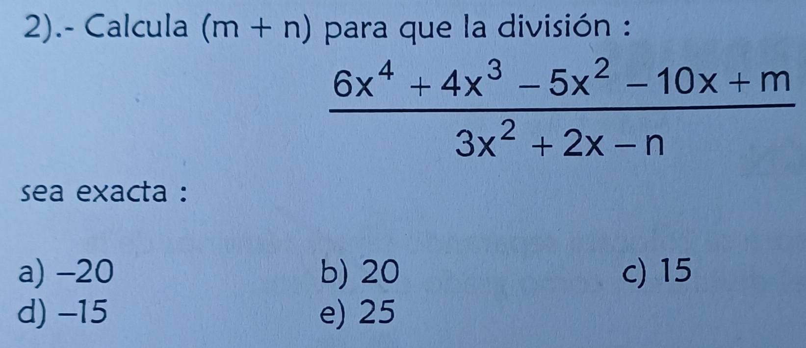 2).- Calcula (m+n) para que la división :
 (6x^4+4x^3-5x^2-10x+m)/3x^2+2x-n 
sea exacta :
a) -20 b) 20 c) 15
d) -15 e) 25