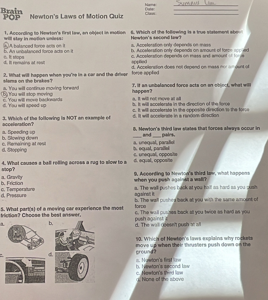Name:
_
Brain Class: Date:_
POP Newton's Laws of Motion Quiz
1. According to Newton's first law, an object in motion 6. Which of the following is a true statement about
will stay in motion unless: Newton's second law?
a A balanced force acts on it a. Acceleration only depends on mass
b. An unbalanced force acts on it b. Acceleration only depends on amount of force applied
c. It stops c. Acceleration depends on mass and amount of force
d. It remains at rest applied
d. Acceleration does not depend on mass nor amount of
2. What will happen when you're in a car and the driver force applied
slams on the brakes?
a. You will continue moving forward 7. If an unbalanced force acts on an object, what will
b. You will stop moving happen?
c. You will move backwards a. It will not move at all
d. You will speed up b. It will accelerate in the direction of the force
c. It will accelerate in the opposite direction to the force
3. Which of the following is NOT an example of d. It will accelerate in a random direction
acceleration?
a. Speeding up 8. Newton's third law states that forces always occur in
_and_ pairs.
b. Slowing down
c. Remaining at rest a. unequal, parallel
d. Stopping b. equal, parallel
c. unequal, opposite
4. What causes a ball rolling across a rug to slow to a d. equal, opposite
stop?
9. According to Newton's third law, what happens
a. Gravity
b. Friction when you push against a wall?
c. Temperature a. The wall pushes back at you half as hard as you push
d. Pressure against it
b. The wall pushes back at you with the same amount of
5. What part(s) of a moving car experience the most force
friction? Choose the best answer. c. The wall pushes back at you twice as hard as you
push against it
b
ad. The wall doesn't push at all
10. Which of Newton's laws explains why rockets
move up when their thrusters push down on the
ground?
C._
d
a. Newton's first law
b. Newton's second law
c. Newton's third law
d. None of the above