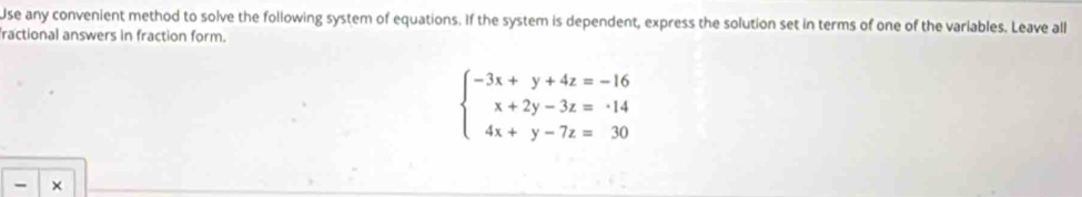 Use any convenient method to solve the following system of equations. If the system is dependent, express the solution set in terms of one of the variables. Leave all 
fractional answers in fraction form.
beginarrayl -3x+y+4z=-16 x+2y-3z=· 14 4x+y-7z=30endarray.
- ×