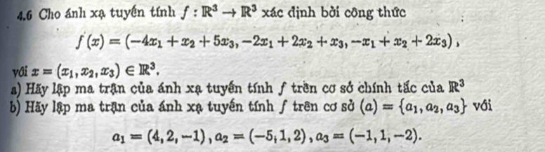 4.6 Cho ánh xạ tuyến tính f:R^3to R^3xAto định bởi công thức
f(x)=(-4x_1+x_2+5x_3, -2x_1+2x_2+x_3, -x_1+x_2+2x_3), 
với x=(x_1,x_2, x_3)∈ R^3. 
a) Hãy lập ma trận của ánh xạ tuyến tính ƒ trên cơ sở chính tấc của R^3
b) Hãy lập ma trận của ánh xạ tuyến tính f trên cơ sở (a)= a_1,a_2,a_3 với
a_1=(4,2,-1), a_2=(-5,1,2), a_3=(-1,1,-2).