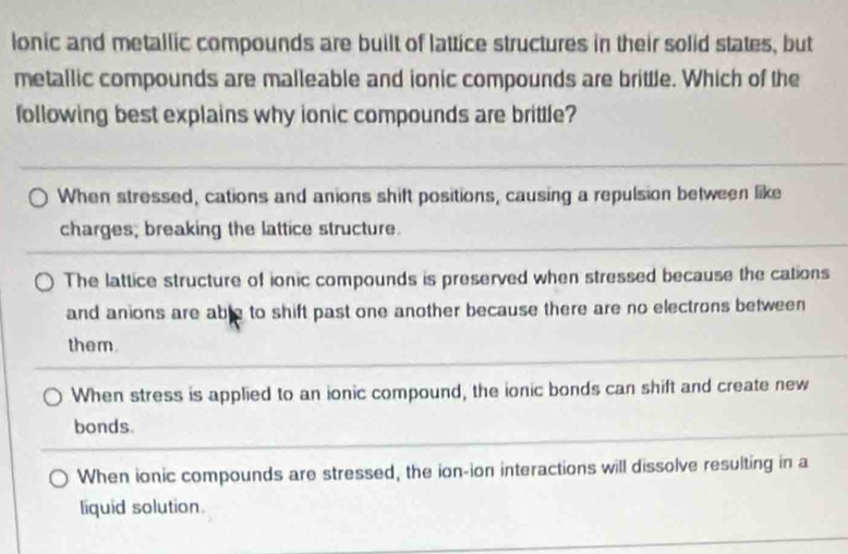 lonic and metallic compounds are built of lattice structures in their solid states, but
metallic compounds are malleable and ionic compounds are brittle. Which of the
following best explains why ionic compounds are brittle?
When stressed, cations and anions shift positions, causing a repulsion between like
charges; breaking the lattice structure.
The lattice structure of ionic compounds is preserved when stressed because the cations
and anions are able to shift past one another because there are no electrons between
them.
When stress is applied to an ionic compound, the ionic bonds can shift and create new
bonds.
When ionic compounds are stressed, the ion-ion interactions will dissolve resulting in a
liquid solution.