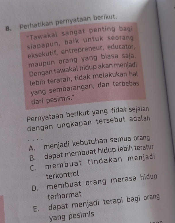 Perhatikan pernyataan berikut.
"Tawakal sangat penting bagi
siapapun, baik untuk seorang
eksekutif, entrepreneur, educator,
maupun orang yang biasa saja.
Dengan tawakal hidup akan menjadi
lebih terarah, tidak melakukan hal
yang sembarangan, dan terbebas
dari pesimis.”
Pernyataan berikut yang tidak sejalan
dengan ungkapan tersebut adalah
A. menjadi kebutuhan semua orang
B. dapat membuat hidup lebih teratur
C. membuat tindakan menjadi
terkontrol
D. membuat orang merasa hidup
terhormat
E. dapat menjadi terapi bagi orang
yang pesimis