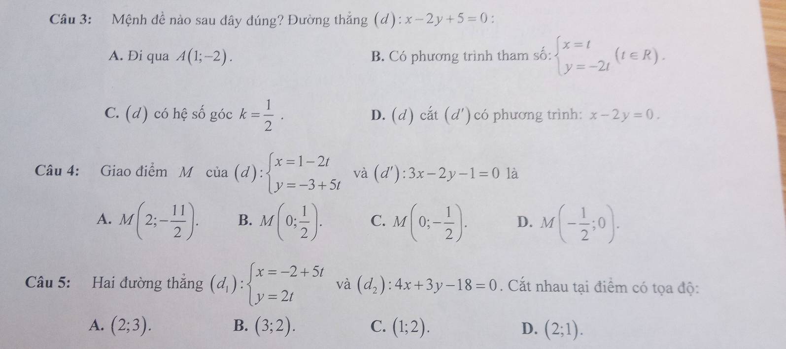 Mệnh đề nào sau đây đúng? Đường thẳng (d): x-2y+5=0
A. Di qua A(1;-2). B. Có phương trình tham số: beginarrayl x=t y=-2tendarray.  (t∈ R).
C. (d) có hệ số góc k= 1/2 . D. (d) cất (d') có phương trình: x-2y=0. 
Câu 4: Giao điểm M cia(d):beginarrayl x=1-2t y=-3+5tendarray. và (d'): 3x-2y-1=0 là
A. M(2;- 11/2 ). B. M(0; 1/2 ). C. M(0;- 1/2 ). D. M(- 1/2 ;0). 
Câu 5: Hai đường thẳng (d_1):beginarrayl x=-2+5t y=2tendarray. và (d_2):4x+3y-18=0. Cắt nhau tại điểm có tọa độ:
B.
A. (2;3). (3;2). C. (1;2). D. (2;1).