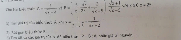 Cho hai biểu thức A= 1/sqrt(x)+4  và B=( (5-sqrt(x))/x-25 + 2/sqrt(x)+5 ): (sqrt(x)+1)/sqrt(x)-5  với x≥ 0, x!= 25. 
1) Tìm giá trị của biểu thức A khi x= 1/2-sqrt(3) =+ 1/sqrt(3)+2 . 
2) Rút gọn biểu thức B. 
3) Tìm tất cả các giá trị của x để biểu thức P=B:A nhận giá trị nguyên.