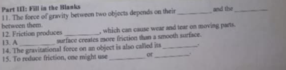 Part III: Fill in the Blanks 
11. The force of gravity between two objects depends on their _and the_ 
between them. 
12. Friction produces , which can cause wear and tear on moving parts. 
13. A surface creates more friction than a smooth surface. 
14. The gravitational force on an object is also called its_ . 
15. To reduce friction, one might use _or_ .