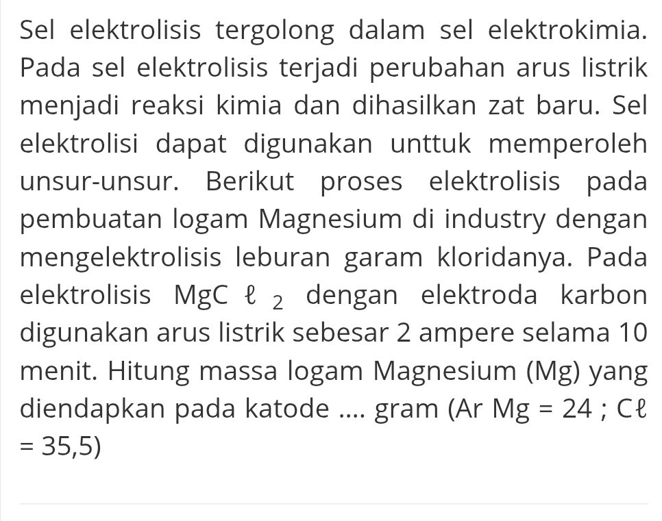 Sel elektrolisis tergolong dalam sel elektrokimia. 
Pada sel elektrolisis terjadi perubahan arus listrik 
menjadi reaksi kimia dan dihasilkan zat baru. Sel 
elektrolisi dapat digunakan unttuk memperoleh 
unsur-unsur. Berikut proses elektrolisis pada 
pembuatan logam Magnesium di industry dengan 
mengelektrolisis leburan garam kloridanya. Pada 
elektrolisis MgC ł ₂ dengan elektroda karbon 
digunakan arus listrik sebesar 2 ampere selama 10
menit. Hitung massa logam Magnesium (Mg) yang 
diendapkan pada katode .... gram (Ar Mg=24; Cl
=35,5)