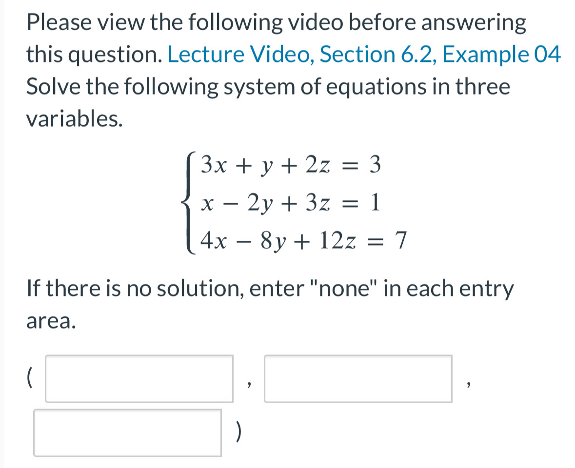 Please view the following video before answering 
this question. Lecture Video, Section 6.2, Example 04 
Solve the following system of equations in three 
variables.
beginarrayl 3x+y+2z=3 x-2y+3z=1 4x-8y+12z=7endarray.
If there is no solution, enter "none" in each entry 
area. 
| ， 
□
x_ □ /□   □  )