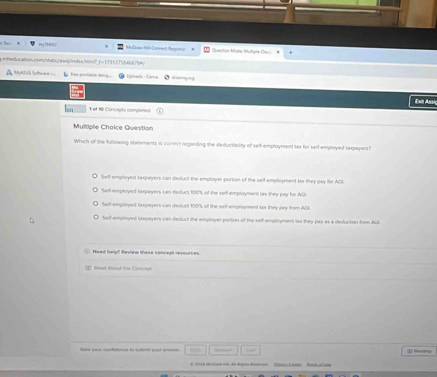 SNHU × McGraw-Hill Coneect Registra X Question Mode: Multiple Cho
g.mheducation.com/static/awd/index.html?_t=1731275846678#/
A MyASUS Software free printable desig... # Upilsads - Cara árzng tvg
Exit Assi
1 of 10 Concepts completed
Multiple Choice Question
Which of the following statements is correct regarding the deductibility of self-employment tax for self-employed taxpayers?
Self-employed taxpayers can deduct the employer portion of the self-employment tax they pay for AGI.
Seif-employed taxpayers can deduct 100% of the self-employment tax they pay for AGL
Self-employed taxpayers can deduct 100% of the self-employment tax they pay from AGI
Self-employed taxpayers can deduct the employer portion of the self-employment tax they pay as a deduction from AGI
Need help? Review these concept resources.
D Read About the Concept
Rale your confidence to subest your enove: M (2 Rmtone
E. 2024 Milow voK. Aã Rogrts Snwwi Poca Ceon Pats of Uw