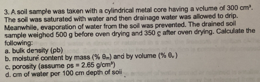 A soil sample was taken with a cylindrical metal core having a volume of 300cm^3. 
The soil was saturated with water and then drainage water was allowed to drip. 
Meanwhile, evaporation of water from the soil was prevented. The drained soil 
sample weighed 500 g before oven drying and 350 g after oven drying. Calculate the 
following: 
a. bulk density (ρb) 
b. moisture content by mass (% θ _m) and by volume (% θ _v)
c. porosity (assume rho s=2.65g/cm^3)
d. cm of water per 100 cm depth of soii