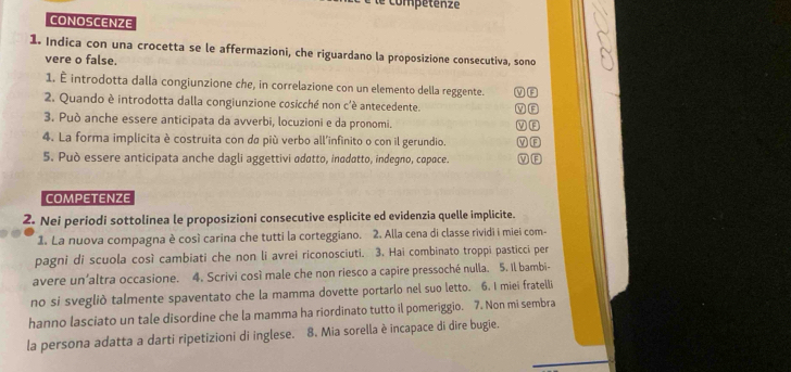 le compétenze
CONOSCENZE
1. Indica con una crocetta se le affermazioni, che riguardano la proposizione consecutiva, sono
vere o false.
1. È introdotta dalla congiunzione che, in correlazione con un elemento della reggente.
2. Quando è introdotta dalla congiunzione cosicché non c'é antecedente. V F
3. Può anche essere anticipata da avverbi, locuzioni e da pronomi. v F
4. La forma implicita è costruita con da più verbo all'infinito o con il gerundio. V F
5. Può essere anticipata anche dagli aggettivi adatto, inodatto, indegno, copace. V F
COMPETENZE
2. Nei periodi sottolinea le proposizioni consecutive esplicite ed evidenzia quelle implicite.
1. La nuova compagna è così carina che tutti la corteggiano. 2. Alla cena di classe rividi i miei com-
pagni di scuola così cambiati che non li avrei riconosciuti. 3. Hai combinato troppi pasticci per
avere un’altra occasione. 4. Scrivi così male che non riesco a capire pressoché nulla. 5. Il bambi-
no si svegliò talmente spaventato che la mamma dovette portarlo nel suo letto. 6. I miei fratelli
hanno lasciato un tale disordine che la mamma ha riordinato tutto il pomeriggio. 7. Non mi sembra
la persona adatta a darti ripetizioni di inglese. 8. Mia sorella è incapace di dire bugie.