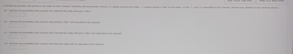 A YouTube broadcaster who posted a new video on their channel. Yesterday, the broadcaster noticed 215 people watched the video, 75 viewers posted a "like" on the video. Of the 75, only 56 subscribed to the channel. (Round your answers to four decimal places.)
(a) Estimate the probability that a person who watched the video will post a "like."
(b) Estimate the probability that a person who posted a "like" will subscribe to the channel
(c) Estimate the probability that a person who watched the video will post a "like" and subscribe to the channel.
(d) Estimate the probability that a person who likes the video will not subscribe to the channel