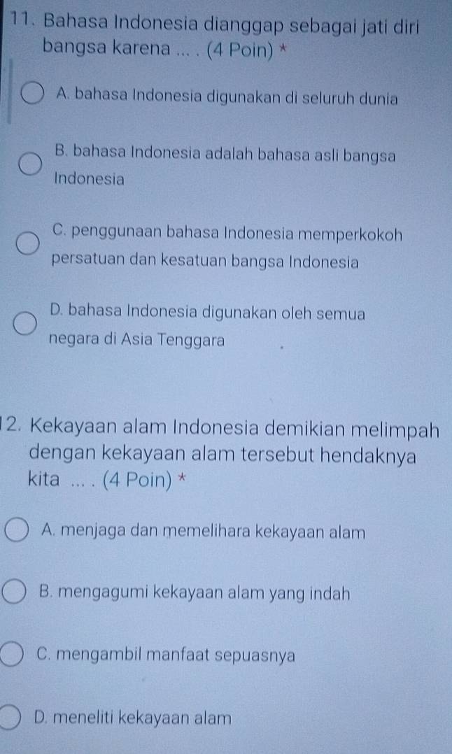 Bahasa Indonesia dianggap sebagai jati diri
bangsa karena ... . (4 Poin) *
A. bahasa Indonesia digunakan di seluruh dunia
B. bahasa Indonesia adalah bahasa asli bangsa
Indonesia
C. penggunaan bahasa Indonesia memperkokoh
persatuan dan kesatuan bangsa Indonesia
D. bahasa Indonesia digunakan oleh semua
negara di Asia Tenggara
2. Kekayaan alam Indonesia demikian melimpah
dengan kekayaan alam tersebut hendaknya
kita ... . (4 Poin) *
A. menjaga dan memelihara kekayaan alam
B. mengagumi kekayaan alam yang indah
C. mengambil manfaat sepuasnya
D. meneliti kekayaan alam