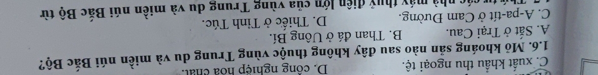 C. xuất khẩu thu ngoại tệ. D. công nghiệp hoa chất.
1.6. Mỏ khoáng sản nào sau đây không thuộc vùng Trung du và miền núi Bắc Bộ?
A. Sắt ở Trại Cau. B. Than đá ở Uông Bí.
C. A-pa-tít ở Cam Đường. D. Thiếc ở Tỉnh Túc.
tư các nhà máy thuỷ điện lớn của vùng Trung du và miền núi Bắc Bộ từ