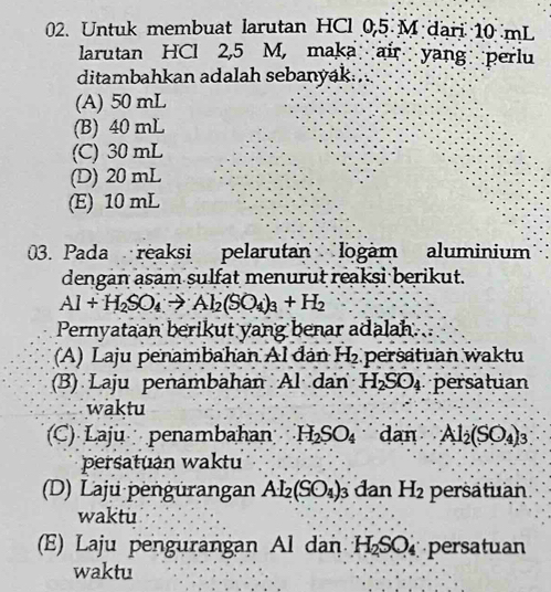 Untuk membuat larutan HCl 0,5 M dari 10 mL
larutan HCl 2,5 M, maka air yang perlu
ditambahkan adalah sebanyak. ;
(A) 50 mL
(B) 40 mL
(C) 30 mL
(D) 20 mL
(E) 10 mL
03. Pada reaksi pelarutan logam aluminium
dengan asam sulfat menurut reaksi berikut.
Al+H_2SO_4to Al_2(SO_4)_3+H_2
Pernyataan berikut yang benar adalah.
(A) Laju penambahan Al đân H_2 persatuan waktu
(B) Laju penambahán Al dan H_2SO_4 persatuan
waktu
(C) Laju penambahán H_2SO_4 dan Al_2(SO_4)_3
persatuan waktu
(D) Laju pengürangan Al_2(SO_4)_3 dan H_2 persatuan
waktu
(E) Laju pengurangan Al dan H_2S 6O persatuan
waktu